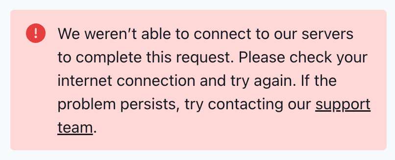 Error message: "We weren’t able to connect to our servers to complete this request. Please check your internet connection and try again. If the problem persists, try contacting our support team.”